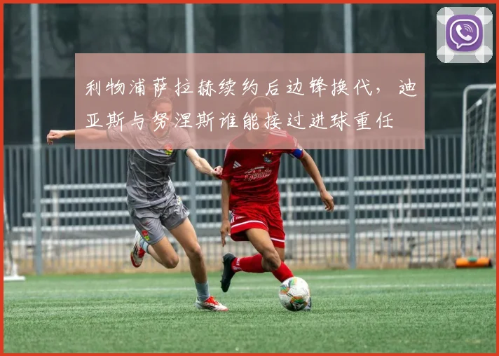 利物浦萨拉赫续约后边锋换代，迪亚斯与努涅斯谁能接过进球重任