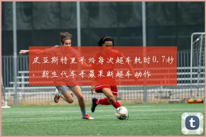 皮亚斯特里平均每次超车耗时0.7秒，新生代车手最果断超车动作